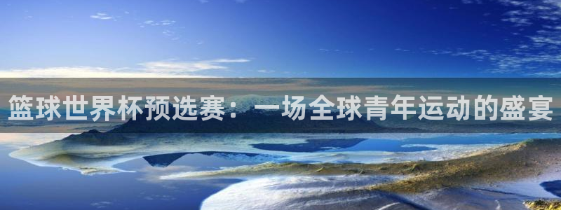 世预赛直播：篮球世界杯预选赛：一场全球青年运动的盛宴